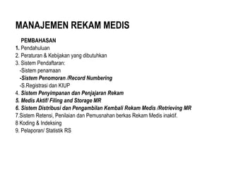 MANAJEMEN REKAM MEDIS
PEMBAHASAN
1. Pendahuluan
2. Peraturan & Kebijakan yang dibutuhkan
3. Sistem Pendaftaran:
-Sistem penamaan
-Sistem Penomoran /Record Numbering
-S.Registrasi dan KIUP
4. Sistem Penyimpanan dan Penjajaran Rekam
5. Medis Aktif/ Filing and Storage MR
6. Sistem Distribusi dan Pengambilan Kembali Rekam Medis /Retrieving MR
7.Sistem Retensi, Penilaian dan Pemusnahan berkas Rekam Medis inaktif.
8 Koding & Indeksing
9. Pelaporan/ Statistik RS
 