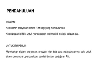 PENDAHULUAN
TUJUAN:
Kelancaran pelayanan berkas R M bagi yang membutuhkan
Kelengkapan isi R M untuk mendapatkan informasi di institusi pelayan tsb.
UNTUK ITU PERLU:
Menetapkan sistem, peraturan, prosedur dan tata cara pelaksanaannya baik untuk
sistem penomoran, pengarsipan, pendistribusian, penjajaran RM.
 