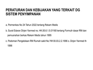 PERATURAN DAN KEBIJAKAN YANG TERKAIT DG
SISTEM PENYIMPANAN
a. Permenkes No 24 Tahun 2022 tentang Rekam Medis
b. Surat Edaran Dirjen Yanmed no. HK.00.6.1.5.01160 tentang Formulir dasar RM dan
pemusnahan berkas Rekam Medis tahun 1995
c. Pedoman Pengelolaan RM Rumah sakit No.YM 00.03.2.2.1996 o. Dirjen Yanmed th
1996
 