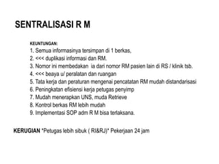SENTRALISASI R M
KEUNTUNGAN:
1. Semua informasinya tersimpan di 1 berkas,
2. <<< duplikasi informasi dan RM.
3. Nomor ini membedakan ia dari nomor RM pasien lain di RS / klinik tsb.
4. <<< beaya u/ peralatan dan ruangan
5. Tata kerja dan peraturan mengenai pencatatan RM mudah distandarisasi
6. Peningkatan efisiensi kerja petugas penyimp
7. Mudah menerapkan UNS, muda Retrieve
8. Kontrol berkas RM lebih mudah
9. Implementasi SOP adm R M bisa terlaksana.
KERUGIAN *Petugas lebih sibuk ( RI&RJ)* Pekerjaan 24 jam
 