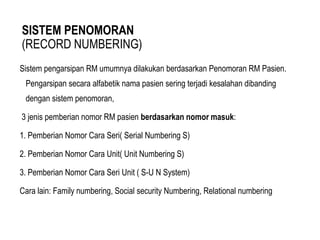SISTEM PENOMORAN
(RECORD NUMBERING)
Sistem pengarsipan RM umumnya dilakukan berdasarkan Penomoran RM Pasien.
Pengarsipan secara alfabetik nama pasien sering terjadi kesalahan dibanding
dengan sistem penomoran,
3 jenis pemberian nomor RM pasien berdasarkan nomor masuk:
1. Pemberian Nomor Cara Seri( Serial Numbering S)
2. Pemberian Nomor Cara Unit( Unit Numbering S)
3. Pemberian Nomor Cara Seri Unit ( S-U N System)
Cara lain: Family numbering, Social security Numbering, Relational numbering
 