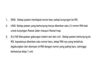 1. SNS: Setiap pasien mendapat nomor baru setiap kunjungan ke RS
2. UNS: Setiap pasien yang berkunjung hanya diberikan satu (1) nomor RM baik
untuk kunjungan Rawat Jalan maupun Rawat Inap.
3. S-U NS Merupakan gabungan sistem seri dan unit . Setiap pasien berkunjung ke
RS, kepadanya diberikan satu nomor baru, tetapi RM nya yang terdahulu
digabungkan dan disimpan di RM dengan nomor yang paling baru, sehingga
berkasnya tetap 1 unit.
 