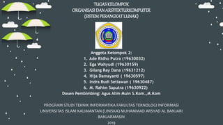 TUGAS KELOMPOK
ORGANISASI DANARSITEKTURKOMPUTER
(SISTEMPERANGKATLUNAK)
Anggota Kelompok 2:
1. Ade Ridho Putra (19630032)
2. Ega Wahyudi (19630159)
3. Gilang Ray Dana (19631212)
4. Hija Damayanti ( 19630597)
5. Indra Budi Setiawan ( 19630487)
6. M. Rahim Saputra (19630922)
Dosen Pembimbing: Agus Alim Muin S.Kom.,M.Kom
PROGRAM STUDI TEKNIK INFORMATIKA FAKULTAS TEKNOLOGI INFORMASI
UNIVERSITAS ISLAM KALIMANTAN (UNISKA) MUHAMMAD ARSYAD AL BANJARI
BANJARMASIN
2019
 