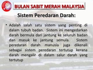 Sistem Peredaran Darah: Adalah salah satu sistem yang penting di dalam tubuh badan.  Sistem ini mengedarkan darah bermula dari jantung ke seluruh badan dan masuk ke jantung semula.  Sistem peredaran darah manusia juga dikenali sebagai sistem peredaran tertutup kerana darah mengalir di dalam salur darah yang tertutup 