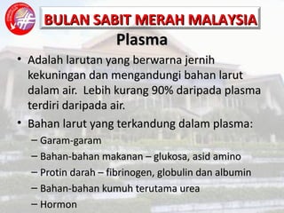 Plasma Adalah larutan yang berwarna jernih kekuningan dan mengandungi bahan larut dalam air.  Lebih kurang 90% daripada plasma terdiri daripada air. Bahan larut yang terkandung dalam plasma: Garam-garam  Bahan-bahan makanan – glukosa, asid amino Protin darah – fibrinogen, globulin dan albumin Bahan-bahan kumuh terutama urea Hormon 
