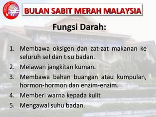 Fungsi Darah: Membawa oksigen dan zat-zat makanan ke seluruh sel dan tisu badan. Melawan jangkitan kuman. Membawa bahan buangan atau kumpulan, hormon-hormon dan enzim-enzim. Memberi warna kepada kulit Mengawal suhu badan. 
