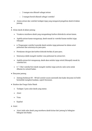 o    2 ruangan atas dikenali sebagai atrium

         o    2 ruangan bawah dikenali sebagai ventrikel

     Antara atrium dan ventrikel terdapat injap yang mengawal pengaliran darah di dalam
     jantung


Aliran darah di dalam jantung

     Venakava membawa darah yang mengandungi karbon dioksida ke atrium kanan.

     Apabila atrium kanan menguncup, darah masuk ke ventrikel kanan melalui injap
     trikuspid

       Pengucupan ventrikel menolak darah melalui injap pulmonari ke dalam arteri
     pulmonari dan seterusnya ke paru-paru.

     Pertukaran oksigen dan karbon dioksida berlaku di paru-paru.

     Seterusnya dalah mengalir melalui vena pulmonari ke atrium kiri.

     Apabila atrium kiri menguncup, darah akan melalui injap mitral (bikuspid) masuk ke
     ventrikal kiri.

       7. Dari ventrikel kiri darah mengalir melalui injap aorta ke salur aorta untuk
     dihantar ke seluruh badan.

Denyutan jantung

     Jantung berdenyut 60 – 80 kali seminit secara automatik dan kadar denyutan ini boleh
     bertambah mengikut keadaan, seperti bersenam.

Struktur dan Fungsi Salur Darah

     Terdapat 3 jenis salur darah yang utama:

     Arteri

     Vena

     Kapilari

Arteri

     Arteri ialah salur darah yang membawa darah keluar dari jantung ke bahagian-
     bahagian lain badan.
 