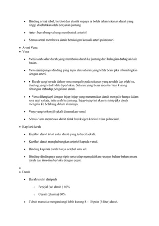 Dinding arteri tebal, berotot dan elastik supaya ia boleh tahan tekanan darah yang
    tinggi disebabkan oleh denyutan jantung

    Arteri bercabang-cabang membentuk arteriol

    Semua arteri membawa darah beroksigen kecuali arteri pulmonari.

Arteri Vena
Vena

    Vena ialah salur darah yang membawa darah ke jantung dari bahagian-bahagian lain
    badan.

    Vena mempunyai dinding yang nipis dan saluran yang lebih besar jika dibandingkan
    dengan arteri.

       Darah yang berada dalam vena mengalir pada tekanan yang rendah dan oleh itu,
    dinding yang tebal tidak diperlukan. Saluran yang besar memberikan kurang
    rintangan terhadap pengaliran darah.

      Vena dilengkapi dengan injap-injap yang menentukan darah mengalir hanya dalam
    satu arah sahaja, iaitu arah ke jantung. Injap-injap ini akan tertutup jika darah
    mengalir ke belakang dalam alirannya.

    Vena yang terkencil sekali dinamakan venul

    Semua vena membawa darah tidak beroksigen kecuali vena pulmonari.

Kapilari darah

    Kapilari darah ialah salur darah yang terkecil sekali.

    Kapilari darah menghubungkan arteriol kepada venul.

    Dinding kapilari darah hanya setebal satu sel.

    Dinding-dindingnya yang nipis serta telap memudahkan resapan bahan-bahan antara
    darah dan tisu-tisu berlaku dengan cepat.


Darah

    Darah terdiri daripada

        o     Pepejal (sel darah ) 40%

        o     Cecair (plasma) 60%

    Tubuh manusia mengandungi lebih kurang 8 – 10 pain (6 liter) darah.
 