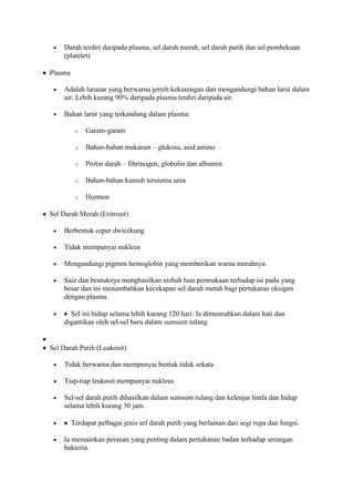 Darah terdiri daripada plasma, sel darah merah, sel darah putih dan sel pembekuan
    (platelet)

Plasma

    Adalah larutan yang berwarna jernih kekuningan dan mengandungi bahan larut dalam
    air. Lebih kurang 90% daripada plasma terdiri daripada air.

    Bahan larut yang terkandung dalam plasma:

          o   Garam-garam

          o   Bahan-bahan makanan – glukosa, asid amino

          o   Protin darah – fibrinogen, globulin dan albumin

          o   Bahan-bahan kumuh terutama urea

          o   Hormon

Sel Darah Merah (Eritrosit)

    Berbentuk ceper dwicekung

    Tidak mempunyai nukleus

    Mengandungi pigmen hemoglobin yang memberikan warna merahnya.

    Saiz dan bentuknya menghasilkan nisbah luas permukaan terhadap isi padu yang
    besar dan ini menambahkan kecekapan sel darah merah bagi pertukaran oksigen
    dengan plasma

      Sel ini hidup selama lebih kurang 120 hari. Ia dimusnahkan dalam hati dan
    digantikan oleh sel-sel baru dalam sumsum tulang


Sel Darah Putih (Leukosit)

    Tidak berwarna dan mempunyai bentuk tidak sekata

    Tiap-tiap leukosit mempunyai nukleus

    Sel-sel darah putih dihasilkan dalam sumsum tulang dan kelenjar limfa dan hidup
    selama lebih kurang 30 jam.

         Terdapat pelbagai jenis sel darah putih yang berlainan dari segi rupa dan fungsi.

    Ia memainkan peranan yang penting dalam pertahanan badan terhadap serangan
    bakteria.
 