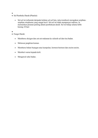 Sel Pembeku Darah (Platelet)

    Sel-sel ini terbentuk daripada luluhan sel-sel lain, iaitu trombosit merupakan serpihan-
    serpihan sitoplasma yang sangat kecil. Sel-sel ini tidak mempunyai nukleus. Ia
    memainkan peranan penting dalam pembekuan darah. Sel ini hidup selama lebih
    kurang 10 hari


Fungsi Darah:

    Membawa oksigen dan zat-zat makanan ke seluruh sel dan tisu badan.

    Melawan jangkitan kuman.

    Membawa bahan buangan atau kumpulan, hormon-hormon dan enzim-enzim.

    Memberi warna kepada kulit

    Mengawal suhu badan.
 