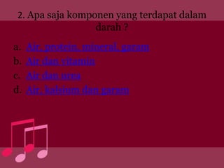 2. Apa saja komponen yang terdapat dalam
                 darah ?
a.   Air, protein, mineral, garam
b.   Air dan vitamin
c.   Air dan urea
d.   Air, kalsium dan garam
 