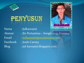 Nama : Julkarnaini
Alamat : Jln Pertamina – Sengkuang, Sintang
Email : Julkaranini@rocketmail.com
Facebook : Joule Carney
Blog : jul-karnaini.blogspot.com
 