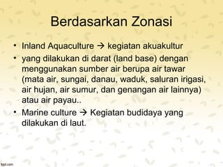 Berdasarkan Zonasi 
• Inland Aquaculture  kegiatan akuakultur 
• yang dilakukan di darat (land base) dengan 
menggunakan sumber air berupa air tawar 
(mata air, sungai, danau, waduk, saluran irigasi, 
air hujan, air sumur, dan genangan air lainnya) 
atau air payau.. 
• Marine culture  Kegiatan budidaya yang 
dilakukan di laut. 
 