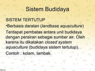 Sistem Budidaya 
SISTEM TERTUTUP 
•Berbasis daratan (landbase aquaculture) 
Terdapat pembatas antara unit budidaya 
dengan perairan sebagai sumber air. Oleh 
karena itu dikatakan closed system 
aquaculture (budidaya sistem tertutup). 
Contoh : kolam, tambak. 
 