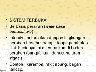 • SISTEM TERBUKA 
• Berbasis perairan (waterbase 
aquaculture) 
• Interaksi antara ikan dengan lingkungan 
perairan tersebut hampir tanpa pembatas. 
Unit budidaya ini ditempatkan di badan 
perairan (sungai, laut, danau, saluran 
irigasi) 
• Contoh : karamba, rakit apung, bagan 
tancap. 
 