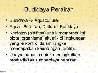 Budidaya Perairan 
• Budidaya  Aquaculture 
• Aqua : Perairan, Culture : Budidaya 
• Kegiatan (aktifitas) untuk memproduksi 
biota (organisme) akuatik di lingkungan 
yang terkontrol dalam rangka 
mendapatkan keuntungan (profit). 
• Upaya manusia untuk meningkatkan 
produktivitas sumberdaya perairan. 
 