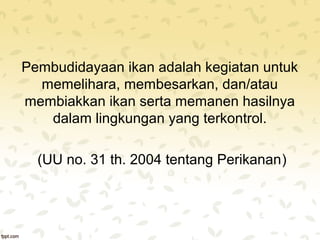 Pembudidayaan ikan adalah kegiatan untuk 
memelihara, membesarkan, dan/atau 
membiakkan ikan serta memanen hasilnya 
dalam lingkungan yang terkontrol. 
(UU no. 31 th. 2004 tentang Perikanan) 
 