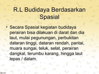 R.L Budidaya Berdasarkan 
Spasial 
• Secara Spasial kegiatan budidaya 
perairan bisa dilakuan di darat dan dia 
laut, mulai pegunungan, perbukitan 
dataran tinggi, dataran rendah, pantai, 
muara sungai, teluk, selat, perairan 
dangkal, terumbu karang, hingga laut 
lepas / dalam. 
 