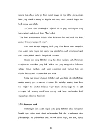 11
jantung hati, cahaya kalbu di dalam rumah tangga. Ini bisa dilihat dari perhatian
besar yang diberikan orang tua kepada anak-anak mereka, disertai dengan rasa
kasih sayang yang abadi.
Al-Our’an telah menerangkan sejumlah faktor yang menerangkan orang
tua mencintai anak.Seperti fiman Allah berikut:
“Dan kami membantumu dengan harta kekayaan dan anak-anak dan kami
jadikan kelompok yang lebih besar”.
Pada anak terdapat tanggung jawab yang besar karena anak merupakan
masa depan suatu bangsa dan agama yang disandarkan. Anak merupakan bapak
masa depan, penerus cita-cita dan pewaris keturunan.
Banyak cara yang dilakukan orang tua dalam mendidik anak. Diantaranya
menggunakan komunikasi yang baik bahkan ada yang menggunakan kekerasan
sebagai bentuk mendidik anak yang diharapkan anak menjadi baik dan
disiplin. Baik melalui kekerasan fisik atau psikis.
Sering juga terjadi kekerasan terhadap anak yang tidak kita sadari.Sebagai
contoh seorang guru melakukan kekerasan fisik terhadap seorang siswa. Tentu
kita berpikir hal tersebut termasuk wajar dalam sekolah. tetapi hal itu telah
merampas hak seorang anak.Karena seorang anak harus mendapatkan kasih
sayang tanpa ada unsur kekerasan.
2.3 Perlindungan anak
Perlindungan anak adalah segala usaha yang dilakukan untuk menciptakan
kondisi agar setiap anak dapat melaksanakan hak dan kewajibannya demi
perkembangan dan pertumbuhan anak tersebut secara wajar, baik fisik, mental,
 