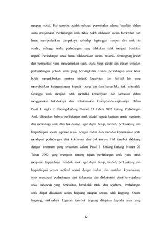 12
maupun sosial. Hal tersebut adalah sebagai perwujudan adanya keadilan dalam
suatu masyarakat. Perlindungan anak tidak boleh dilakukan secara berlebihan dan
harus memperhatikan dampaknya terhadap lingkungan maupun diri anak itu
sendiri, sehingga usaha perlindungan yang dilakukan tidak menjadi berakibat
negatif. Perlindungan anak harus dilaksanakan secara rasional, bertanggung jawab
dan bermanfaat yang mencerminkan suatu usaha yang efektif dan efisien terhadap
perkembangan pribadi anak yang bersangkutan. Usaha perlindungan anak tidak
boleh mengakibatkan matinya inisiatif, kreativitas dan hal-hal lain yang
menyebabkan ketergantungan kepada orang lain dan berperilaku tak terkendali.
Sehingga anak menjadi tidak memiliki kemampuan dan kemauan dalam
menggunakan hak-haknya dan melaksanakan kewajiban-kewajibannya. Dalam
Pasal 1 angka 2 Undang-Undang Nomor 23 Tahun 2002 tentang Perlindungan
Anak dijelaskan bahwa perlindungan anak adalah segala kegiatan untuk menjamin
dan melindungi anak dan hak-haknya agar dapat hidup, tumbuh, berkembang dan
berpartisipasi secara optimal sesuai dengan harkat dan martabat kemanusiaan serta
mendapat perlindungan dari kekerasan dan diskriminasi. Hal tersebut didukung
dengan ketentuan yang tercantum dalam Pasal 3 Undang-Undang Nomor 23
Tahun 2002 yang mengatur tentang tujuan perlindungan anak yaitu untuk
menjamin terpenuhinya hak-hak anak agar dapat hidup, tumbuh, berkembang dan
berpartisipasi secara optimal sesuai dengan harkat dan martabat kemanusiaan,
serta mendapat perlindungan dari kekerasan dan diskriminasi demi terwujudnya
anak Indonesia yang berkualitas, berakhlak mulia dan sejahtera. Perlindungan
anak dapat dilakukan secara langsung maupun secara tidak langsung. Secara
langsung, maksudnya kegiatan tersebut langsung ditujukan kepada anak yang
 