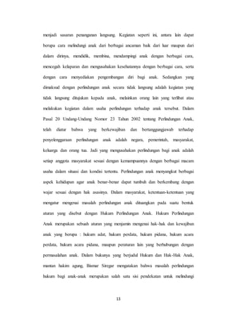13
menjadi sasaran penanganan langsung. Kegiatan seperti ini, antara lain dapat
berupa cara melindungi anak dari berbagai ancaman baik dari luar maupun dari
dalam dirinya, mendidik, membina, mendampingi anak dengan berbagai cara,
mencegah kelaparan dan mengusahakan kesehatannya dengan berbagai cara, serta
dengan cara menyediakan pengembangan diri bagi anak. Sedangkan yang
dimaksud dengan perlindungan anak secara tidak langsung adalah kegiatan yang
tidak langsung ditujukan kepada anak, melainkan orang lain yang terlibat atau
melakukan kegiatan dalam usaha perlindungan terhadap anak tersebut. Dalam
Pasal 20 Undang-Undang Nomor 23 Tahun 2002 tentang Perlindungan Anak,
telah diatur bahwa yang berkewajiban dan bertanggungjawab terhadap
penyelenggaraan perlindungan anak adalah negara, pemerintah, masyarakat,
keluarga dan orang tua. Jadi yang mengusahakan perlindungan bagi anak adalah
setiap anggota masyarakat sesuai dengan kemampuannya dengan berbagai macam
usaha dalam situasi dan kondisi tertentu. Perlindungan anak menyangkut berbagai
aspek kehidupan agar anak benar-benar dapat tumbuh dan berkembang dengan
wajar sesuai dengan hak asasinya. Dalam masyarakat, ketentuan-ketentuan yang
mengatur mengenai masalah perlindungan anak dituangkan pada suatu bentuk
aturan yang disebut dengan Hukum Perlindungan Anak. Hukum Perlindungan
Anak merupakan sebuah aturan yang menjamin mengenai hak-hak dan kewajiban
anak yang berupa : hukum adat, hukum perdata, hukum pidana, hukum acara
perdata, hukum acara pidana, maupun peraturan lain yang berhubungan dengan
permasalahan anak. Dalam bukunya yang berjudul Hukum dan Hak-Hak Anak,
mantan hakim agung, Bismar Siregar mengatakan bahwa masalah perlindungan
hukum bagi anak-anak merupakan salah satu sisi pendekatan untuk melindungi
 