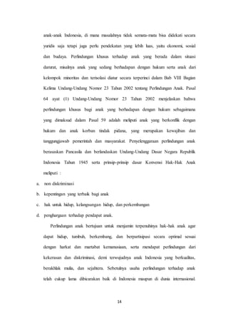 14
anak-anak Indonesia, di mana masalahnya tidak semata-mata bisa didekati secara
yuridis saja tetapi juga perlu pendekatan yang lebih luas, yaitu ekonomi, sosial
dan budaya. Perlindungan khusus terhadap anak yang berada dalam situasi
darurat, misalnya anak yang sedang berhadapan dengan hukum serta anak dari
kelompok minoritas dan terisolasi diatur secara terperinci dalam Bab VIII Bagian
Kelima Undang-Undang Nomor 23 Tahun 2002 tentang Perlindungan Anak. Pasal
64 ayat (1) Undang-Undang Nomor 23 Tahun 2002 menjelaskan bahwa
perlindungan khusus bagi anak yang berhadapan dengan hukum sebagaimana
yang dimaksud dalam Pasal 59 adalah meliputi anak yang berkonflik dengan
hukum dan anak korban tindak pidana, yang merupakan kewajiban dan
tanggungjawab pemerintah dan masyarakat. Penyelenggaraan perlindungan anak
berasaskan Pancasila dan berlandaskan Undang-Undang Dasar Negara Republik
Indonesia Tahun 1945 serta prinsip-prinsip dasar Konvensi Hak-Hak Anak
meliputi :
a. non diskriminasi
b. kepentingan yang terbaik bagi anak
c. hak untuk hidup, kelangsungan hidup, dan perkembangan
d. penghargaan terhadap pendapat anak.
Perlindungan anak bertujuan untuk menjamin terpenuhinya hak-hak anak agar
dapat hidup, tumbuh, berkembang, dan berpartisipasi secara optimal sesuai
dengan harkat dan martabat kemanusiaan, serta mendapat perlindungan dari
kekerasan dan diskriminasi, demi terwujudnya anak Indonesia yang berkualitas,
berakhlak mulia, dan sejahtera. Sebetulnya usaha perlindungan terhadap anak
telah cukup lama dibicarakan baik di Indonesia maupun di dunia internasional.
 