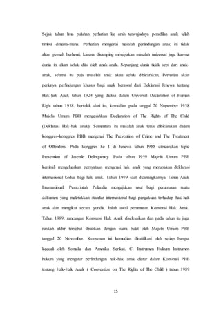15
Sejak tahun lima puluhan perhatian ke arah terwujudnya peradilan anak telah
timbul dimana-mana. Perhatian mengenai masalah perlindungan anak ini tidak
akan pernah berhenti, karena disamping merupakan masalah universal juga karena
dunia ini akan selalu diisi oleh anak-anak. Sepanjang dunia tidak sepi dari anak-
anak, selama itu pula masalah anak akan selalu dibicarakan. Perhatian akan
perlunya perlindungan khusus bagi anak berawal dari Deklarasi Jenewa tentang
Hak-hak Anak tahun 1924 yang diakui dalam Universal Declaration of Human
Right tahun 1958. bertolak dari itu, kemudian pada tanggal 20 Nopember 1958
Majelis Umum PBB mengesahkan Declaration of The Rights of The Child
(Deklarasi Hak-hak anak). Sementara itu masalah anak terus dibicarakan dalam
konggres-konggres PBB mengenai The Prevention of Crime and The Treatment
of Offenders. Pada konggres ke I di Jenewa tahun 1955 dibicarakan topic
Prevention of Juvenile Delinquency. Pada tahun 1959 Majelis Umum PBB
kembali mengeluarkan pernyataan mengenai hak anak yang merupakan deklarasi
internasional kedua bagi hak anak. Tahun 1979 saat dicanangkannya Tahun Anak
Internasional, Pemerintah Polandia mengajukan usul bagi perumusan suatu
dokumen yang meletakkan standar internasional bagi pengakuan terhadap hak-hak
anak dan mengikat secara yuridis. Inilah awal perumusan Konvensi Hak Anak.
Tahun 1989, rancangan Konvensi Hak Anak diselesaikan dan pada tahun itu juga
naskah akhir tersebut disahkan dengan suara bulat oleh Majelis Umum PBB
tanggal 20 November. Konvenan ini kemudian diratifikasi oleh setiap bangsa
kecuali oleh Somalia dan Amerika Serikat. C. Instrumen Hukum Instrumen
hukum yang mengatur perlindungan hak-hak anak diatur dalam Konvensi PBB
tentang Hak-Hak Anak ( Convention on The Rights of The Child ) tahun 1989
 