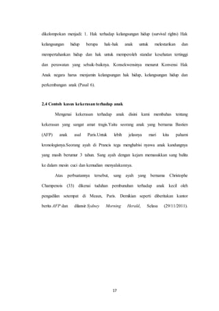 17
dikelompokan menjadi: 1. Hak terhadap kelangsungan hidup (survival rights) Hak
kelangsungan hidup berupa hak-hak anak untuk melestarikan dan
mempertahankan hidup dan hak untuk memperoleh standar kesehatan tertinggi
dan perawatan yang sebaik-baiknya. Konsekwensinya menurut Konvensi Hak
Anak negara harus menjamin kelangsungan hak hidup, kelangsungan hidup dan
perkembangan anak (Pasal 6).
2.4 Contoh kasus kekerasan terhadap anak
Mengenai kekerasan terhadap anak disini kami membahas tentang
kekerasan yang sangat amat tragis.Yaitu seorang anak yang bernama Bastien
(AFP) anak asal Paris.Untuk lebih jelasnya mari kita pahami
kronologisnya.Seorang ayah di Prancis tega menghabisi nyawa anak kandungnya
yang masih berumur 3 tahun. Sang ayah dengan kejam memasukkan sang balita
ke dalam mesin cuci dan kemudian menyalakannya.
Atas perbuatannya tersebut, sang ayah yang bernama Christophe
Champenois (33) dikenai tuduhan pembunuhan terhadap anak kecil oleh
pengadilan setempat di Meaux, Paris. Demikian seperti diberitakan kantor
berita AFP dan dilansir Sydney Morning Herald, Selasa (29/11/2011).
 