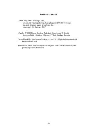 19
DAFTAR PUSTAKA
Admin Blog.2008. Psikologi Anak,
tersedia.http://duniapsikologi.dagdigdug.com/2008/11/19/penger
tian-anak-tinjauan-secara-kronologis-dan-
psikologis/, [25 Februari 2017]
Chaplin JP.1999.Kamus Lengkap Psikologis Penerjemah Dr Kartini
Karotono.Edisi 1.Cetakan 5.Jakarta: PT Raja Grafindo Persada
CatatanFilsufGila: http://umam74.blogspot.com/2012/05/perlindungan-anak-di-
indonesia.html?m=1
Azharruddin Hasbi: http://escampur-sari.blogspot.co.id/2012/05/makalah-uud-
perlindungan-anak.html?m=1
 