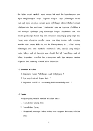 2
dan belum pernah menikah, sesuai dengan hak asasi dan kepentingannya agar
dapat mengembangkan dirinya seoptimal mungkin. Upaya perlindungan hukum
bagi anak dapat di artikan sebagai upaya perlindungan hukum terhadap berbagai
kebebasan dan hak asasi anak ( fundamental rights and freedoms of children )
serta berbagai kepentingan yang berhubungan dengan kesejahteraan anak. Jadi
masalah perlindungan hukum bagi anak mencakup ruang lingkup yang sangat luas
Hukum anak sebenarnya memiliki makna yang tidak sebatas pada persoalan
peradilan anak, namun lebih luas dari itu. Undang-undang No. 23/2002 tentang
perlindungan anak telah membantu memberikan tafsir, apa saja yang menjadi
bagian hukum anak di Indonesia yang dimulai dari hak keperdataan anak di
bidang pengasuhan, perwalian dan pengangkatan anak; juga mengatur masalah
eksploitasi anak di bidang ekonomi, sosial dan seksual.
1.2 Rumusan Masalah
1. Bagaimana Hukum Perlindungan Anak Di Indonesia ?
2. Apa yang di maksud dengan Anak ?
3. Bagaimana identifikasi kasus tentang kekerasan terhadap anak ?
1.3 Tujuan
Adapun tujuan penulisan makalah ini adalah untuk :
1. Menjelaskan tentang Anak.
2. Menjelaskan Hukum.
3. Mengetahui pandangan hukum dalam Islam mengenai kekerasan terhadap
anak.
 