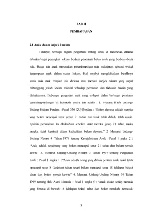 3
BAB II
PEMBAHASAN
2.1 Anak dalam aspek Hukum
Terdapat berbagai ragam pengertian tentang anak di Indonesia, dimana
dalamberbagai perangkat hukum berlaku penentuan batas anak yang berbeda-beda
pula. Batas usia anak merupakan pengelompokan usia maksimum sebagai wujud
kemampuan anak dalam status hukum. Hal tersebut mengakibatkan beralihnya
status usia anak menjadi usia dewasa atau menjadi subjek hukum yang dapat
bertanggung jawab secara mandiri terhadap perbuatan dan tindakan hukum yang
dilakukannya. Beberapa pengertian anak yang terdapat dalam berbagai peraturan
perundang-undangan di Indonesia antara lain adalah : 1. Menurut Kitab Undang-
Undang Hukum Perdata : Pasal 330 KUHPerdata : “Belum dewasa adalah mereka
yang belum mencapai umur genap 21 tahun dan tidak lebih dahulu telah kawin.
Apabila perkawinan itu dibubarkan sebelum umur mereka genap 21 tahun, maka
mereka tidak kembali dalam kedudukan belum dewasa.” 2. Menurut Undang-
Undang Nomor 4 Tahun 1979 tentang Kesejahteraan Anak : Pasal 1 angka 2 :
“Anak adalah seseorang yang belum mencapai umur 21 tahun dan belum pernah
kawin.” 3. Menurut Undang-Undang Nomor 3 Tahun 1997 tentang Pengadilan
Anak : Pasal 1 angka 1 : “Anak adalah orang yang dalam perkara anak nakal telah
mencapai umur 8 (delapan) tahun tetapi belum mencapai umur 18 (delapan belas)
tahun dan belum pernah kawin.” 4. Menurut Undang-Undang Nomor 39 Tahun
1999 tentang Hak Asasi Manusia : Pasal 1 angka 5 : “Anak adalah setiap manusia
yang berusia di bawah 18 (delapan belas) tahun dan belum menikah, termasuk
 