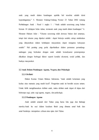 4
anak yang masih dalam kandungan apabila hal tersebut adalah demi
kepentingannya.” 5. Menurut Undang-Undang Nomor 23 Tahun 2002 tentang
Perlindungan Anak : Pasal 1 angka 1 : “Anak adalah seseorang yang belum
berusia 18 (delapan belas tahun, termasuk anak yang masih dalam kandungan.” 6.
Menurut Hukum Adat : “Ukuran seseorang telah dewasa bukan dari umurnya,
tetapi dari ukuran yang dipakai adalah : dapat bekerja sendiri; cakap melakukan
yang diisyaratkan dalam kehidupan masyarakat; dapat mengurus kekayaan
sendiri.” Hal penting yang perlu diperhatikan dalam peraturan perundang-
undangan yang berkaitan dengan anak adalah konsekuensi penerapannya
dikaitkan dengan berbagai faktor seperti kondisi ekonomi, sosial politik, dan
budaya masyarakat.
2.2 Anak Dalam Pandangan Agama, Negara, dan Psikologis
2.2.1 Definisi
Dalam Kamus Umum Bahasa Indonesia, “anak adalah keturunan yang
kedua atau manusia yang masih kecil”. Pengertian anak ini bersifat secara umum.
Untuk lebih mengkhususkan definisi anak, maka definisi anak dapat di tinjau dari
beberapa segi, yaitu segi agama, negara, dan psikologis.
2.2.2 Pandangan Agama
Anak adalah amanah dari Tuhan yang harus kita jaga dan lindungi
mereka.Anak itu suci dalam keadaan fitrah yang dimana amal baik dan
amal buruknya merupakan cobaan atau ujian dari Tuhan.
 