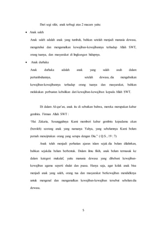 5
Dari segi sifat, anak terbagi atas 2 macam yaitu:
 Anak saleh
Anak saleh adalah anak yang tumbuh, bahkan setelah menjadi manusia dewasa,
mengetahui dan mengamalkan kewajiban-kewajibannya terhadap Allah SWT,
orang tuanya, dan masyarakat di lingkungan hidupnya.
 Anak durhaka
Anak durhaka adalah anak yang salah asuh dalam
pertumbuhannya, setelah dewasa, dia mengabaikan
kewajiban-kewajibannya terhadap orang tuanya dan masyarakat, bahkan
melakukan perbuatan kebalikan dari kewajiban-kewajiban kepada Allah SWT.
Di dalam Al-qur’an, anak itu di sebutkan bahwa, mereka merupakan kabar
gembira. Firman Allah SWT :
”Hai Zakaria, Sesungguhnya Kami memberi kabar gembira kepadamu akan
(beroleh) seorang anak yang namanya Yahya, yang sebelumnya Kami belum
pernah menciptakan orang yang serupa dengan Dia.” ( Q.S , 19 : 7)
Anak telah menjadi perhatian ajaran islam sejak dia belum dilahirkan,
bahkan sejakdia belum berbentuk. Dalam ilmu fikih, anak belum termasuk ke
dalam kategori mukalaf, yaitu manusia dewasa yang dibebani kewajiban-
kewajiban agama seperti shalat dan puasa. Hanya saja, agar kelak anak bisa
menjadi anak yang saleh, orang tua dan masyarakat berkewajiban mendidiknya
untuk mengenal dan mengamalkan kewajiban-kewajiban tersebut sebelum dia
dewasa.
 