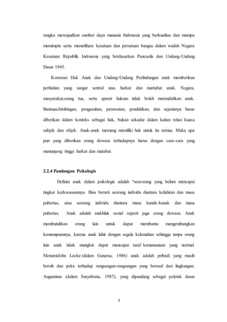 7
rangka mewujudkan sumber daya manusia Indonesia yang berkualitas dan mampu
memimpin serta memelihara kesatuan dan persatuan bangsa dalam wadah Negara
Kesatuan Republik Indonesia yang berdasarkan Pancasila dan Undang-Undang
Dasar 1945.
Konvensi Hak Anak dan Undang-Undang Perlindungan anak memberikan
perhatian yang sangat sentral atas harkat dan martabat anak. Negara,
masyarakat,orang tua, serta aparat hukum tidak boleh merendahkan anak.
Bantuan,bimbingan, pengasuhan, perawatan, pendidikan, dan sejenisnya harus
diberikan dalam konteks sebagai hak, bukan sekadar dalam kaitan relasi kuasa
subjek dan objek. Anak-anak memang memiliki hak untuk itu semua. Maka apa
pun yang diberikan orang dewasa terhadapnya harus dengan cara-cara yang
menunjang tinggi harkat dan matabat.
2.2.4 Pandangan Psikologis
Definisi anak dalam psikologis adalah “seseorang yang belum mencapai
tingkat kedewasaannya. Bisa berarti seorang individu diantara kelahiran dan masa
pubertas, atau seorang individu diantara masa kanak-kanak dan masa
pubertas. Anak adalah makhluk sosial seperti juga orang dewasa. Anak
membutuhkan orang lain untuk dapat membantu mengembangkan
kemampuannya, karena anak lahir dengan segala kelemahan sehingga tanpa orang
lain anak tidak mungkin dapat mencapai taraf kemanusiaan yang normal.
MenurutJohn Locke (dalam Gunarsa, 1986) anak adalah pribadi yang masih
bersih dan peka terhadap rangsangan-rangsangan yang berasal dari lingkungan.
Augustinus (dalam Suryabrata, 1987), yang dipandang sebagai peletak dasar
 