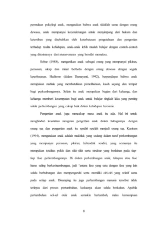 8
permulaan psikologi anak, mengatakan bahwa anak tidaklah sama dengan orang
dewasa, anak mempunyai kecenderungan untuk menyimpang dari hukum dan
ketertiban yang disebabkan oleh keterbatasan pengetahuan dan pengertian
terhadap realita kehidupan, anak-anak lebih mudah belajar dengan contoh-contoh
yang diterimanya dari aturan-aturan yang bersifat memaksa.
Sobur (1988), mengartikan anak sebagai orang yang mempunyai pikiran,
perasaan, sikap dan minat berbeda dengan orang dewasa dengan segala
keterbatasan. Haditono (dalam Damayanti, 1992), berpendapat bahwa anak
merupakan mahluk yang membutuhkan pemeliharaan, kasih sayang dan tempat
bagi perkembangannya. Selain itu anak merupakan bagian dari keluarga, dan
keluarga memberi kesempatan bagi anak untuk belajar tingkah laku yang penting
untuk perkembangan yang cukup baik dalam kehidupan bersama.
Pengertian anak juga mencakup masa anak itu ada. Hal ini untuk
menghindari kesalahan mengenai pengertian anak dalam hubugannya dengan
orang tua dan pengertian anak itu sendiri setelah menjadi orang tua. Kasiram
(1994), mengatakan anak adalah makhluk yang sedang dalam taraf perkembangan
yang mempunyai perasaan, pikiran, kehendak sendiri, yang semuanya itu
merupakan totalitas psikis dan sifat-sifat serta struktur yang berlainan pada tiap-
tiap fase perkembangannya. Di dalam perkembangan anak, tahapan atau fase
harus saling berkesinambungan, jadi “antara fase yang satu dengan fase yang lain
selalu berhubungan dan mempengaruhi serta memiliki ciri-ciri yang relatif sama
pada setiap anak. Disamping itu juga perkembangan manusia tersebut tidak
terlepas dari proses pertumbuhan, keduanya akan selalu berkaitan. Apabila
pertumbuhan sel-sel otak anak semakin bertambah, maka kemampuan
 