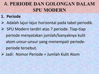 A. PERIODE DAN GOLONGAN DALAM
                  SPU MODERN
1. Periode
 Adalah lajur-lajur horizontal pada tabel periodik.
 SPU Modern terdiri atas 7 periode. Tiap-tiap
   periode menyatakan jumlah/banyaknya kulit
   atom unsur-unsur yang menempati periode-
   periode tersebut.
 Jadi: Nomor Periode = Jumlah Kulit Atom
 