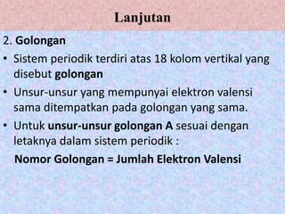 Lanjutan
2. Golongan
• Sistem periodik terdiri atas 18 kolom vertikal yang
  disebut golongan
• Unsur-unsur yang mempunyai elektron valensi
  sama ditempatkan pada golongan yang sama.
• Untuk unsur-unsur golongan A sesuai dengan
  letaknya dalam sistem periodik :
   Nomor Golongan = Jumlah Elektron Valensi
 