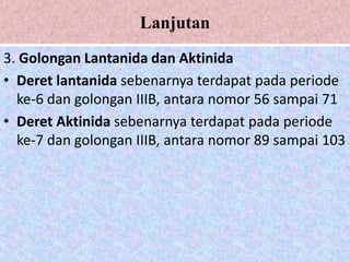 Lanjutan
3. Golongan Lantanida dan Aktinida
• Deret lantanida sebenarnya terdapat pada periode
  ke-6 dan golongan IIIB, antara nomor 56 sampai 71
• Deret Aktinida sebenarnya terdapat pada periode
  ke-7 dan golongan IIIB, antara nomor 89 sampai 103
 