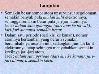Lanjutan
• Semakin besar nomor atom unsur-unsur segolongan,
  semakin banyak pula jumlah kulit elektronnya,
  sehingga semakin besar pula jari-jari atomnya.
  Jadi : dalam satu golongan (dari atas ke bawah),
  jari-jari atomnya semakin besar.
• Dalam satu periode (dari kiri ke kanan), nomor
  atomnya bertambah yang berarti semakin
  bertambahnya muatan inti, sedangkan jumlah kulit
  elektronnya tetap sehingga menyebabkan semakin
  kecilnya jari-jari atom.
  Jadi : dalam satu periode (dari kiri ke kanan), jari-
  jari atomnya semakin kecil.
 