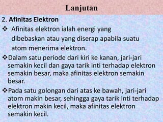 Lanjutan
2. Afinitas Elektron
 Afinitas elektron ialah energi yang
    dibebaskan atau yang diserap apabila suatu
    atom menerima elektron.
Dalam satu periode dari kiri ke kanan, jari-jari
  semakin kecil dan gaya tarik inti terhadap elektron
  semakin besar, maka afinitas elektron semakin
  besar.
Pada satu golongan dari atas ke bawah, jari-jari
  atom makin besar, sehingga gaya tarik inti terhadap
  elektron makin kecil, maka afinitas elektron
  semakin kecil.
 
