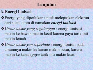 Lanjutan
3. Energi Ionisasi
Energi yang diperlukan untuk melepaskan elektron
 dari suatu atom di namakan energi ionisasi
Unsur-unsur yang segolongan : energi ionisasi
 makin ke bawah makin kecil karena gaya tarik inti
 makin lemah
Unsur-unsur yan seperiode : energi ionisai pada
 umumnya makin ke kanan makin besar, karena
 makin ke kanan gaya tarik inti makin kuat.
 