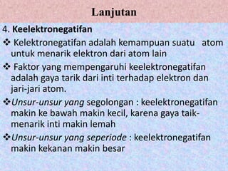 Lanjutan
4. Keelektronegatifan
 Kelektronegatifan adalah kemampuan suatu atom
  untuk menarik elektron dari atom lain
 Faktor yang mempengaruhi keelektronegatifan
  adalah gaya tarik dari inti terhadap elektron dan
  jari-jari atom.
Unsur-unsur yang segolongan : keelektronegatifan
  makin ke bawah makin kecil, karena gaya taik-
  menarik inti makin lemah
Unsur-unsur yang seperiode : keelektronegatifan
  makin kekanan makin besar
 