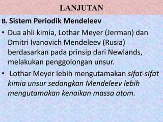 LANJUTAN
B. Sistem Periodik Mendeleev
• Dua ahli kimia, Lothar Meyer (Jerman) dan
  Dmitri Ivanovich Mendeleev (Rusia)
  berdasarkan pada prinsip dari Newlands,
  melakukan penggolongan unsur.
• Lothar Meyer lebih mengutamakan sifat-sifat
  kimia unsur sedangkan Mendeleev lebih
  mengutamakan kenaikan massa atom.
 