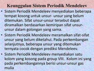 Keunggulan Sistem Periodik Mendeleev
• Sistem Periodik Mendeleev menyediakan beberapa
  tempat kosong untuk unsur- unsur yang belum
  ditemukan. Sifat unsur-unsur tersebut dapat
  diramalkan berdasarkan kemiripan sifat unsur-
  unsur dalam golongan yang sama.
• Sistem Periodik Mendeleev meramalkan sifat-sifat
  unsur yang belum diketahui. Pada perkembangan
  selanjutnya, beberapa unsur yang ditemukan
  ternyata cocok dengan prediksi Mendeleev.
• Sistem Periodik Mendeleev menyediakan satu
  kolom yang kosong pada group VIII. Kolom ini yang
  pada perkembangannya berisi unsur-unsur gas
  mulia
 