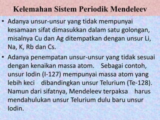 Kelemahan Sistem Periodik Mendeleev
• Adanya unsur-unsur yang tidak mempunyai
  kesamaan sifat dimasukkan dalam satu golongan,
  misalnya Cu dan Ag ditempatkan dengan unsur Li,
  Na, K, Rb dan Cs.
• Adanya penempatan unsur-unsur yang tidak sesuai
  dengan kenaikan massa atom. Sebagai contoh,
  unsur Iodin (I-127) mempunyai massa atom yang
  lebih keci dibandingkan unsur Telurium (Te-128).
  Namun dari sifatnya, Mendeleev terpaksa harus
  mendahulukan unsur Telurium dulu baru unsur
  Iodin.
 