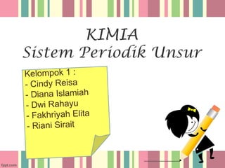 KIMIA
Sistem Periodik Unsur
Kelompok 1 :
- Cindy Reisa
- Diana Islamiah
- Dwi Rahayu
- Fakhriyah Elita
- Riani Sirait
 