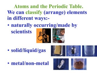 Atoms and the Periodic Table.
We can classify (arrange) elements
in different ways:-
• naturally occurring/made by
scientists
• solid/liquid/gas
• metal/non-metal
 