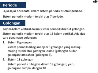 Periode
Lajur-lajur horizontal dalam sistem periodik disebut periode.
Sistem periodik modern terdiri atas 7 periode.
Golongan
Kolom-kolom vertikal dalam sistem periodik disebut golongan.
Sistem periodik modern terdiri atas 18 kolom vertikal. Ada dua
cara penamaan golongan:
1. Sistem 8 golongan
sistem periodik dibagi menjadi 8 golongan yang masing-
masing terdiri atas golongan utama (golongan A) dan
golongan tambahan (golongan B).
2. Sistem 18 golongan
Sistem periodik dibagi ke dalam 18 golongan, yaitu
golongan I sampai dengan 18.
 