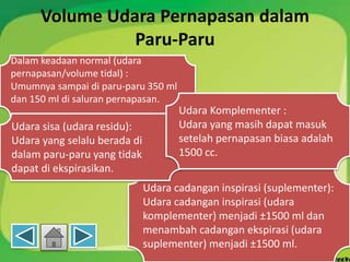 Volume Udara Pernapasan dalam
Paru-Paru
Dalam keadaan normal (udara
pernapasan/volume tidal) :
Umumnya sampai di paru-paru 350 ml
dan 150 ml di saluran pernapasan.
Udara cadangan inspirasi (suplementer):
Udara cadangan inspirasi (udara
komplementer) menjadi ±1500 ml dan
menambah cadangan ekspirasi (udara
suplementer) menjadi ±1500 ml.
Udara sisa (udara residu):
Udara yang selalu berada di
dalam paru-paru yang tidak
dapat di ekspirasikan.
Udara Komplementer :
Udara yang masih dapat masuk
setelah pernapasan biasa adalah
1500 cc.
 