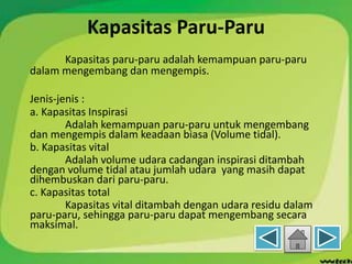 Kapasitas Paru-Paru
Kapasitas paru-paru adalah kemampuan paru-paru
dalam mengembang dan mengempis.
Jenis-jenis :
a. Kapasitas Inspirasi
Adalah kemampuan paru-paru untuk mengembang
dan mengempis dalam keadaan biasa (Volume tidal).
b. Kapasitas vital
Adalah volume udara cadangan inspirasi ditambah
dengan volume tidal atau jumlah udara yang masih dapat
dihembuskan dari paru-paru.
c. Kapasitas total
Kapasitas vital ditambah dengan udara residu dalam
paru-paru, sehingga paru-paru dapat mengembang secara
maksimal.
 
